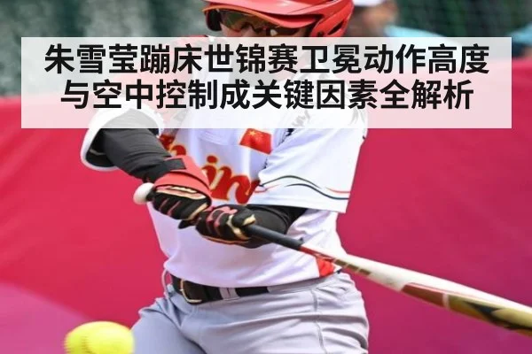 朱雪莹蹦床世锦赛卫冕动作高度与空中控制成关键因素全解析