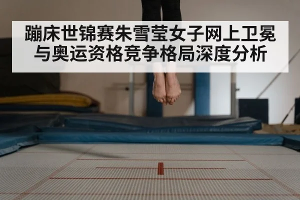 蹦床世锦赛朱雪莹女子网上卫冕与奥运资格竞争格局深度分析