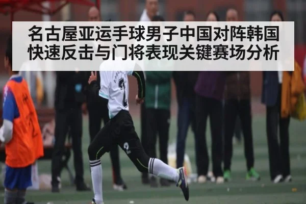 名古屋亚运手球男子中国对阵韩国快速反击与门将表现关键赛场分析