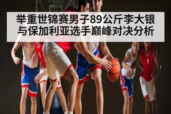 举重世锦赛男子89公斤李大银与保加利亚选手巅峰对决分析