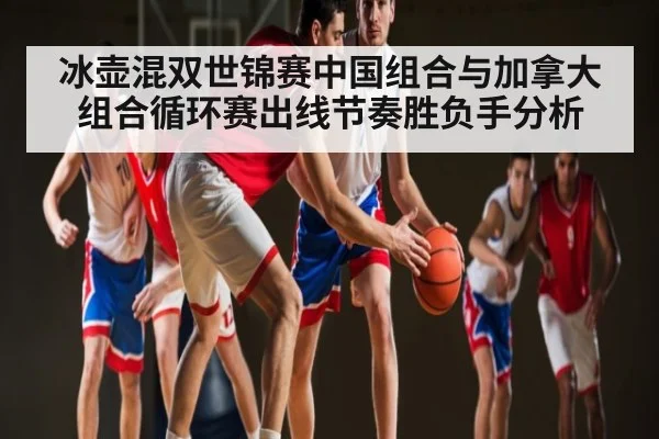 冰壶混双世锦赛中国组合与加拿大组合循环赛出线节奏胜负手分析