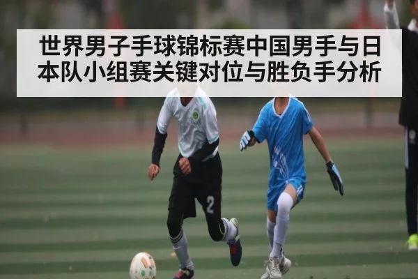 世界男子手球锦标赛中国男手与日本队小组赛关键对位与胜负手分析